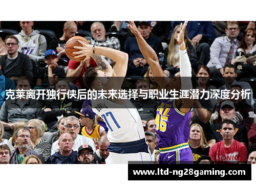 克莱离开独行侠后的未来选择与职业生涯潜力深度分析 克莱离开独行侠后的未来选择与职业生涯潜力深度分析