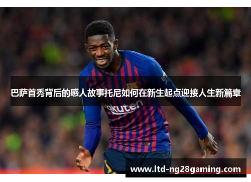 巴萨首秀背后的感人故事托尼如何在新生起点迎接人生新篇章 巴萨首秀背后的感人故事托尼如何在新生起点迎接人生新篇章