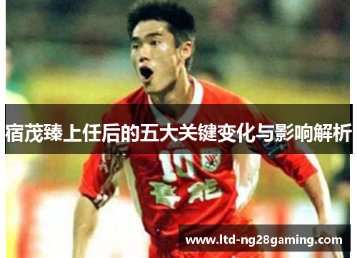 宿茂臻上任后的五大关键变化与影响解析 宿茂臻上任后的五大关键变化与影响解析