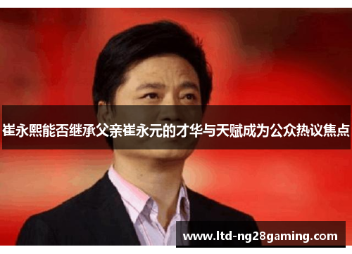 崔永熙能否继承父亲崔永元的才华与天赋成为公众热议焦点 崔永熙能否继承父亲崔永元的才华与天赋成为公众热议焦点