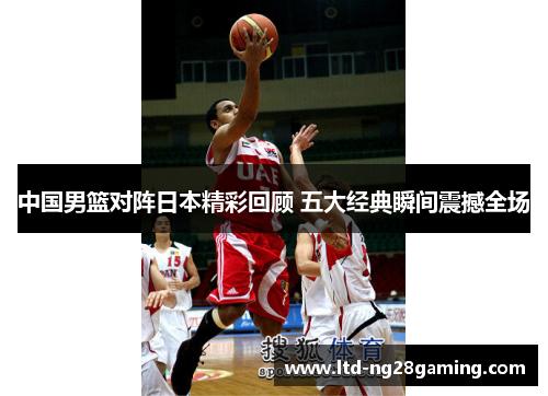 中国男篮对阵日本精彩回顾 五大经典瞬间震撼全场 中国男篮对阵日本精彩回顾 五大经典瞬间震撼全场