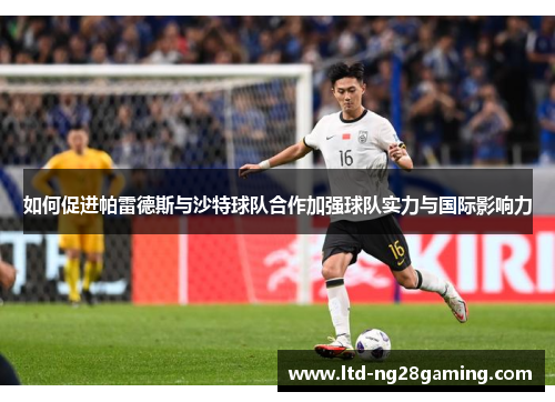 如何促进帕雷德斯与沙特球队合作加强球队实力与国际影响力 如何促进帕雷德斯与沙特球队合作加强球队实力与国际影响力