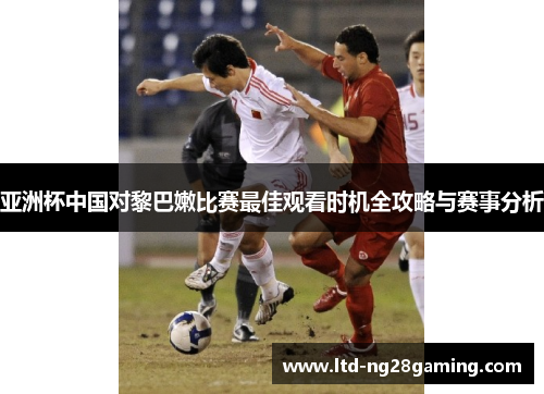 亚洲杯中国对黎巴嫩比赛最佳观看时机全攻略与赛事分析 亚洲杯中国对黎巴嫩比赛最佳观看时机全攻略与赛事分析