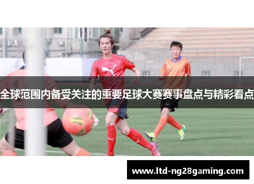 全球范围内备受关注的重要足球大赛赛事盘点与精彩看点 全球范围内备受关注的重要足球大赛赛事盘点与精彩看点