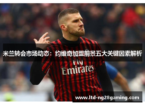 米兰转会市场动态:约维奇加盟前景五大关键因素解析 米兰转会市场动态:约维奇加盟前景五大关键因素解析