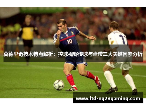 莫德里奇技术特点解析：控球视野传球与盘带三大关键因素分析