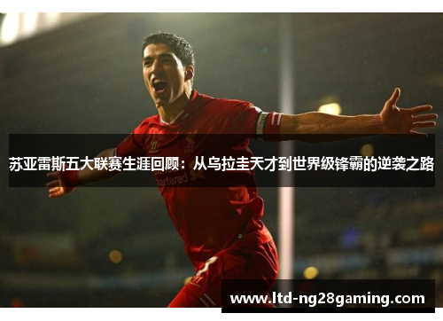 苏亚雷斯五大联赛生涯回顾：从乌拉圭天才到世界级锋霸的逆袭之路