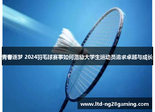 青春逐梦 2024羽毛球赛事如何激励大学生运动员追求卓越与成长 青春逐梦 2024羽毛球赛事如何激励大学生运动员追求卓越与成长