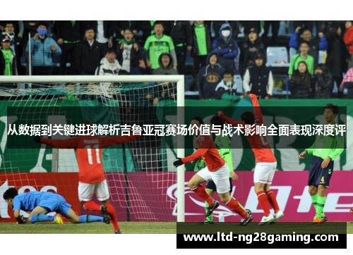从数据到关键进球解析吉鲁亚冠赛场价值与战术影响全面表现深度评