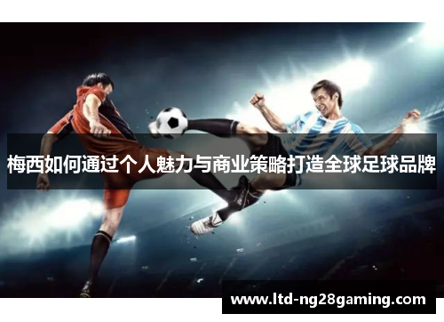 梅西如何通过个人魅力与商业策略打造全球足球品牌 梅西如何通过个人魅力与商业策略打造全球足球品牌