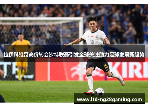 拉伊科维奇高价转会沙特联赛引发全球关注助力足球发展新趋势