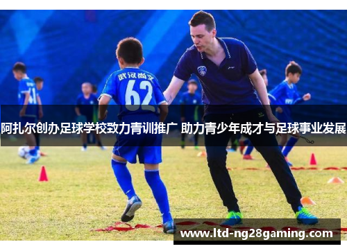 阿扎尔创办足球学校致力青训推广 助力青少年成才与足球事业发展 阿扎尔创办足球学校致力青训推广 助力青少年成才与足球事业发展