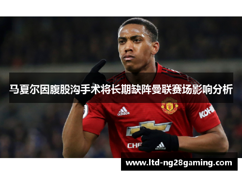 马夏尔因腹股沟手术将长期缺阵曼联赛场影响分析 马夏尔因腹股沟手术将长期缺阵曼联赛场影响分析