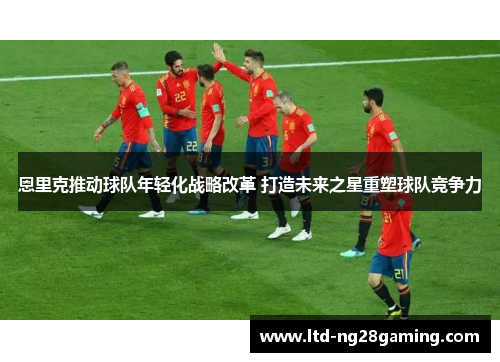 恩里克推动球队年轻化战略改革 打造未来之星重塑球队竞争力 恩里克推动球队年轻化战略改革 打造未来之星重塑球队竞争力