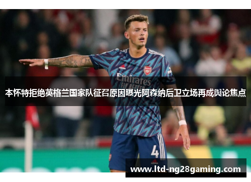 本怀特拒绝英格兰国家队征召原因曝光阿森纳后卫立场再成舆论焦点 本怀特拒绝英格兰国家队征召原因曝光阿森纳后卫立场再成舆论焦点